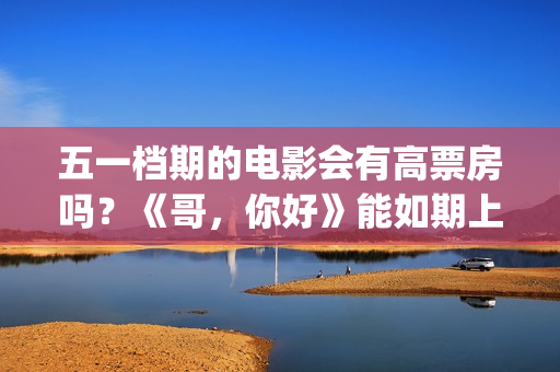 五一档期的电影会有高票房吗？《哥，你好》能如期上映吗？还能投资吗(五一档期电影票房排名)