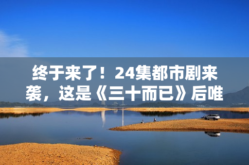 终于来了!24集都市剧来袭,这是《三十而已》后唯一让我想追的剧 终于来了!24集都市剧来袭,这是《三十而已》后唯一让我想追的剧