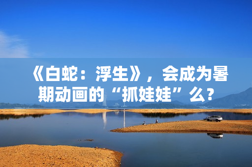 《白蛇：浮生》，会成为暑期动画的“抓娃娃”么？