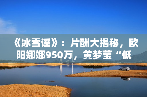 《冰雪谣》:片酬大揭秘,欧阳娜娜950万,黄梦莹“低得离谱” 《冰雪谣》:片酬大揭秘,欧阳娜娜950万,黄梦莹“低得离谱”