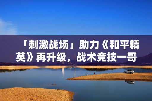 「刺激战场」助力《和平精英》再升级,战术竞技一哥成射击综合体 「刺激战场」助力《和平精英》再升级,战术竞技一哥成射击综合体