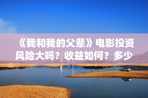 《我和我的父辈》电影投资风险大吗？收益如何？多少成本？(我和我的父辈演员表)