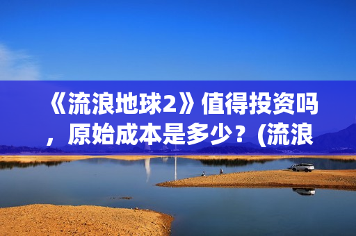 《流浪地球2》值得投资吗，原始成本是多少？(流浪地球2票房)