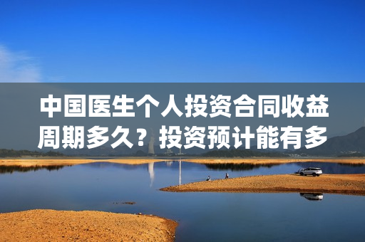 中国医生个人投资合同收益周期多久？投资预计能有多少收益？(中国医生总投资)