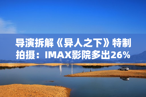 导演拆解《异人之下》特制拍摄：IMAX影院多出26%画面内容