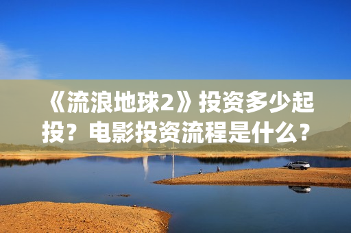 《流浪地球2》投资多少起投？电影投资流程是什么？(《流浪地球2》免费版在线观看)