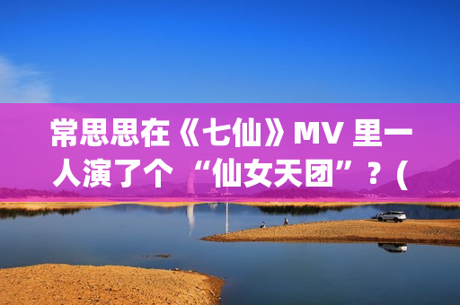 常思思在《七仙》MV 里一人演了个 “仙女天团”？(常思思专访)