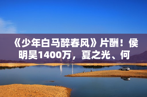 《少年白马醉春风》片酬！侯明昊1400万，夏之光、何与天差地别！