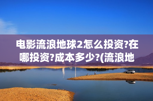 电影流浪地球2怎么投资?在哪投资?成本多少?(流浪地球2观后感)