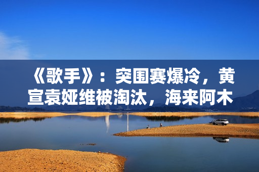《歌手》：突围赛爆冷，黄宣袁娅维被淘汰，海来阿木成最大黑马
