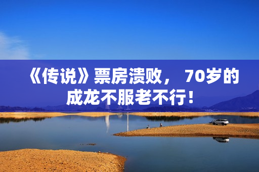 《传说》票房溃败， 70岁的成龙不服老不行！