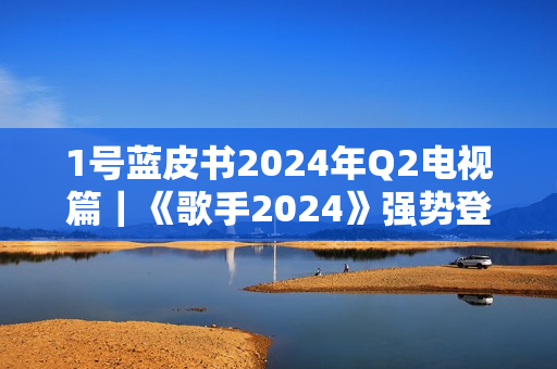 1号蓝皮书2024年Q2电视篇｜《歌手2024》强势登顶