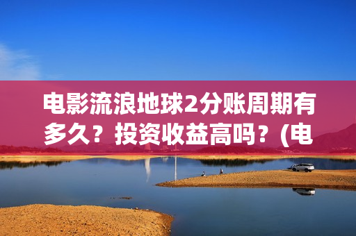 电影流浪地球2分账周期有多久？投资收益高吗？(电影流浪地球2自上映以来打破多个中国影视记录)