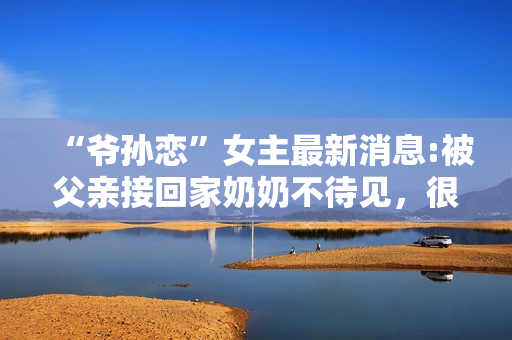 “爷孙恋”女主最新消息:被父亲接回家奶奶不待见，很难与人沟通