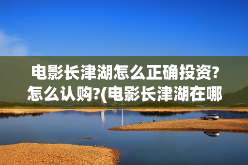 电影长津湖怎么正确投资?怎么认购?(电影长津湖在哪里)