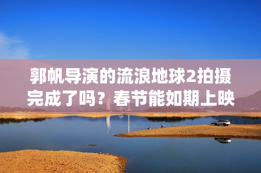 郭帆导演的流浪地球2拍摄完成了吗？春节能如期上映吗？投资值得吗?(郭帆导演的流浪地球电影)