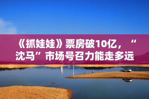 《抓娃娃》票房破10亿，“沈马”市场号召力能走多远