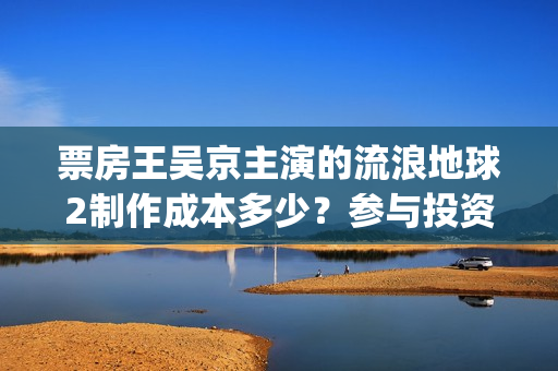 票房王吴京主演的流浪地球2制作成本多少？参与投资收益空间大吗？(票房 吴京)