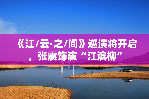 《江/云·之/间》巡演将开启，张震饰演“江滨柳”