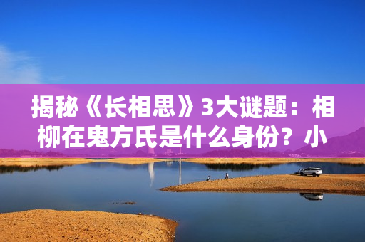 揭秘《长相思》3大谜题：相柳在鬼方氏是什么身份？小夭能活800岁
