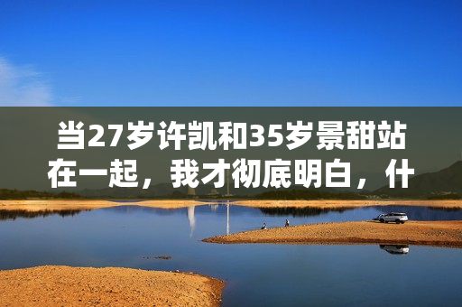 当27岁许凯和35岁景甜站在一起，我才彻底明白，什么叫sosweet