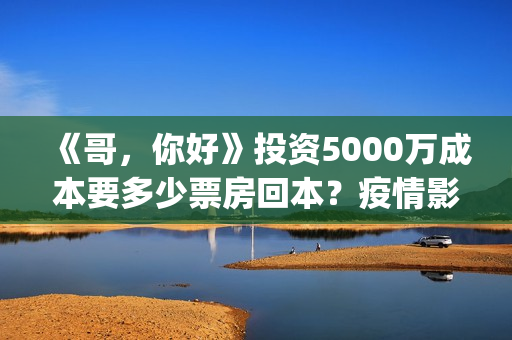 《哥，你好》投资5000万成本要多少票房回本？疫情影响能回本吗(哥哥hi你好)