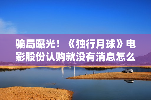 骗局曝光！《独行月球》电影股份认购就没有消息怎么回事？——抵制耐克(独秀百科)