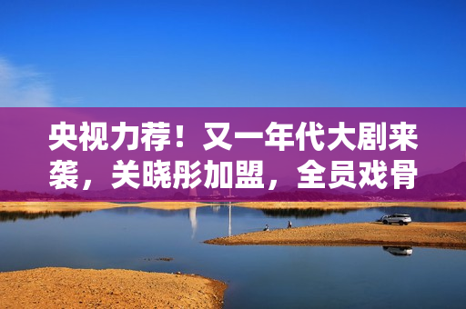 央视力荐！又一年代大剧来袭，关晓彤加盟，全员戏骨，有好戏看了