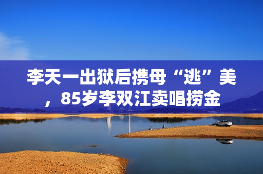 李天一出狱后携母“逃”美，85岁李双江卖唱捞金