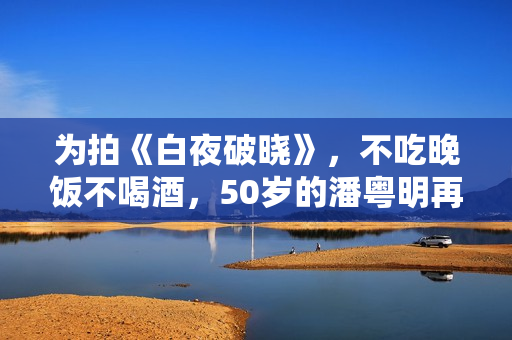 为拍《白夜破晓》，不吃晚饭不喝酒，50岁的潘粤明再次惊艳四众！