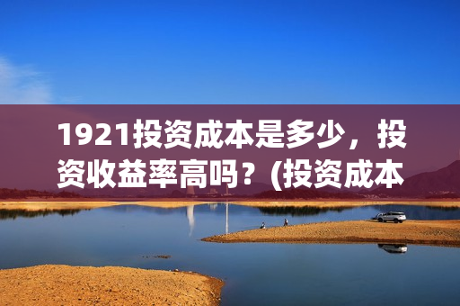 1921投资成本是多少,投资收益率高吗?(投资成本是啥) 1921投资成本是多少,投资收益率高吗?(投资成本是啥)