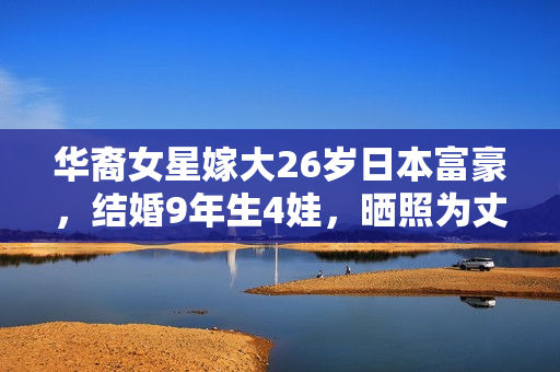 华裔女星嫁大26岁日本富豪,结婚9年生4娃,晒照为丈夫庆生像父女 华裔女星嫁大26岁日本富豪,结婚9年生4娃,晒照为丈夫庆生像父女