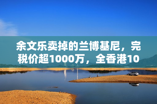 余文乐卖掉的兰博基尼，完税价超1000万，全香港10辆，车牌很显眼