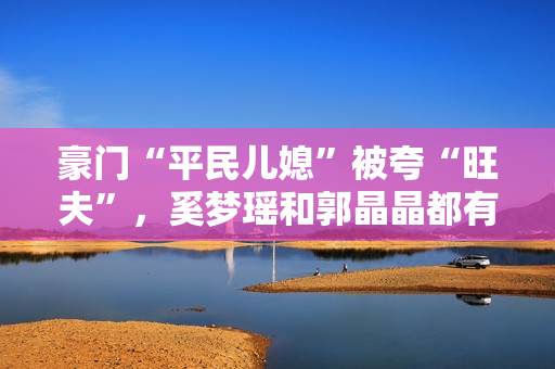 豪门“平民儿媳”被夸“旺夫”，奚梦瑶和郭晶晶都有这两个共同点