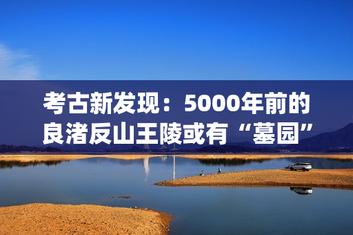 考古新发现：5000年前的良渚反山王陵或有“墓园”(考古新发现揭秘)