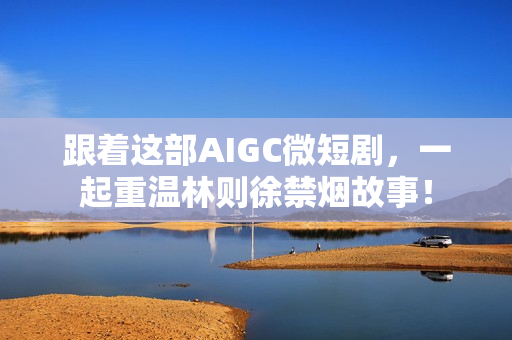 跟着这部AIGC微短剧,一起重温林则徐禁烟故事! 跟着这部AIGC微短剧,一起重温林则徐禁烟故事!