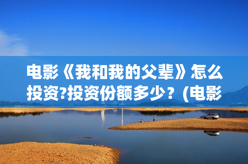 电影《我和我的父辈》怎么投资?投资份额多少？(电影《我和我的父辈》演员表)