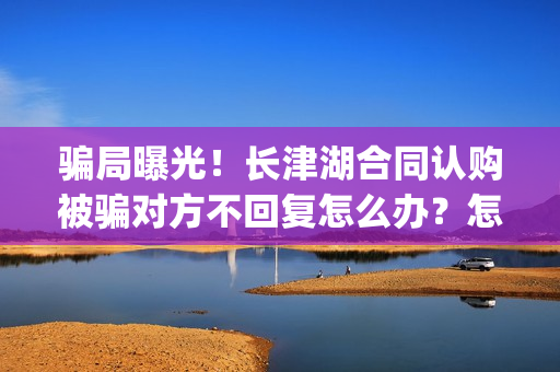 骗局曝光!长津湖合同认购被骗对方不回复怎么办?怎么追回资金?——抵制耐克(下载长津实业app) 骗局曝光!长津湖合同认购被骗对方不回复怎么办?怎么追回资金?——抵制耐克(下载长津实业app)