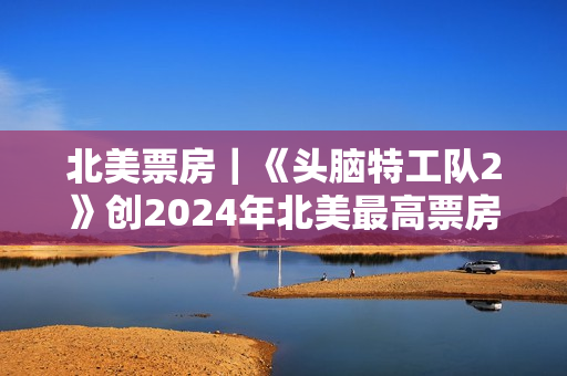 北美票房｜《头脑特工队2》创2024年北美最高票房