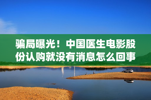骗局曝光！中国医生电影股份认购就没有消息怎么回事？——抵制耐克(骗局曝光!中国新闻网)