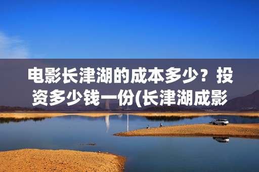 电影长津湖的成本多少？投资多少钱一份(长津湖成影史历史片)