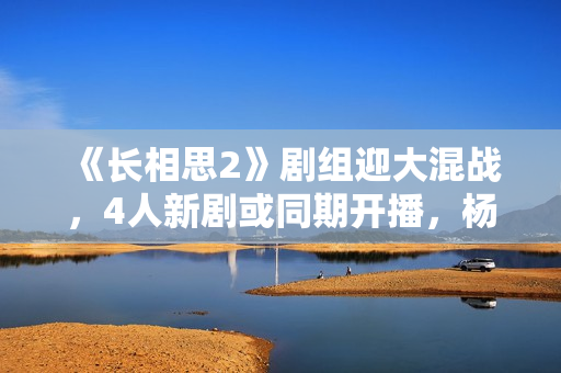 《长相思2》剧组迎大混战,4人新剧或同期开播,杨紫将再成赢家? 《长相思2》剧组迎大混战,4人新剧或同期开播,杨紫将再成赢家?