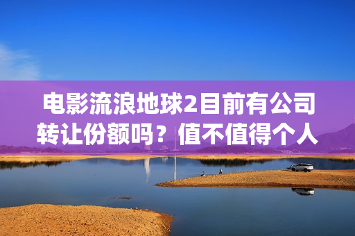 电影流浪地球2目前有公司转让份额吗？值不值得个人参与？(电影流浪地球2在线观看)
