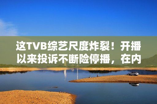 这TVB综艺尺度炸裂！开播以来投诉不断险停播，在内地直接被封禁