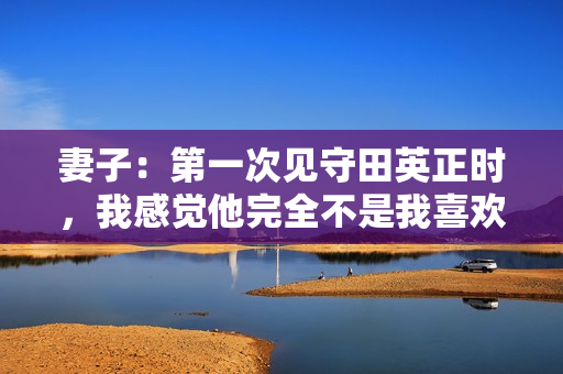 妻子：第一次见守田英正时，我感觉他完全不是我喜欢的类型