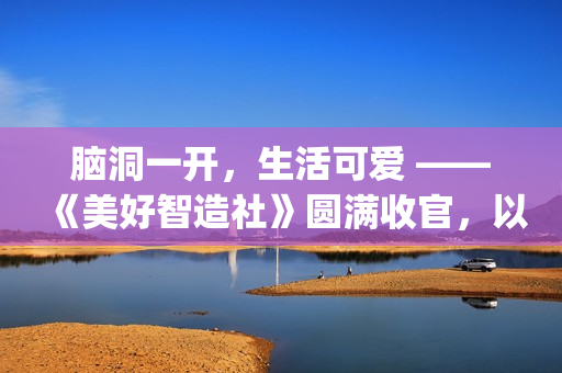 脑洞一开，生活可爱 ——《美好智造社》圆满收官，以创意微光点亮未来生活(脑洞大开下一句是什么)