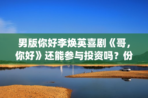 男版你好李焕英喜剧《哥，你好》还能参与投资吗？份额多少钱一份？(你好李焕英 老歌)