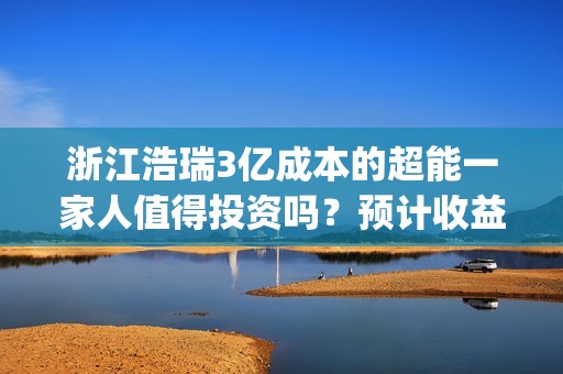 浙江浩瑞3亿成本的超能一家人值得投资吗？预计收益率能有多少？(浙江浩瑞投资咨询管理有限公司)