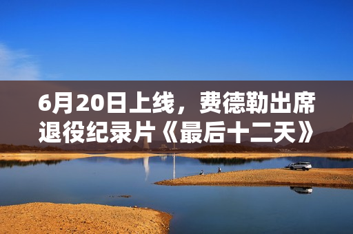 6月20日上线，费德勒出席退役纪录片《最后十二天》首映仪式