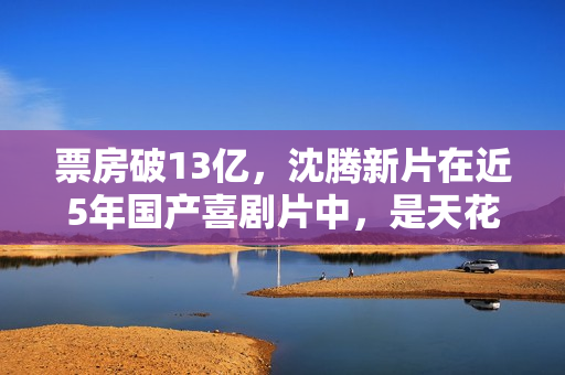 票房破13亿，沈腾新片在近5年国产喜剧片中，是天花板级的存在